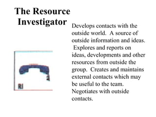 The Resource Investigator Develops contacts with the outside world.  A source of outside information and ideas.  Explores and reports on ideas, developments and other resources from outside the group.  Creates and maintains external contacts which may be useful to the team.  Negotiates with outside contacts. 