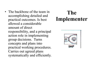 The Implementer The backbone of the team in accomplishing detailed and practical outcomes. Is best allowed a considerable amount of direct responsibility, and a principal action role in implementing group decisions.  Turns concepts and plans into practical working procedures.  Carries out agreed plans systematically and efficiently. 
