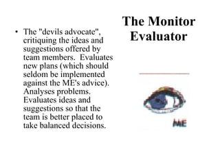 The Monitor Evaluator The "devils advocate", critiquing the ideas and suggestions offered by team members.  Evaluates new plans (which should seldom be implemented against the ME's advice).  Analyses problems.  Evaluates ideas and suggestions so that the team is better placed to take balanced decisions. 