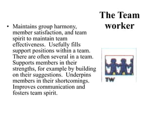 The Team worker Maintains group harmony, member satisfaction, and team spirit to maintain team effectiveness.  Usefully fills support positions within a team.  There are often several in a team.  Supports members in their strengths, for example by building on their suggestions.  Underpins members in their shortcomings.  Improves communication and fosters team spirit. 