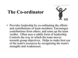The Co-ordinator Provides leadership by co-ordinating the efforts and contributions of team members. Encourages contributions from others, and sums up the team verdict.  Often uses a subtle form of leadership.  Controls the way in which the team moves towards group objectives.  Helps to make best use of the team's resources by recognising the team's strengths and weaknesses. 