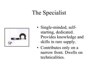 The Specialist Single-minded, self-starting, dedicated. Provides knowledge and skills in rare supply. Contributes only on a narrow front. Dwells on technicalities. 