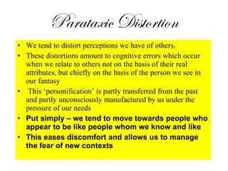 Parataxic Distortion We tend to distort perceptions we have of others.  These distortions amount to cognitive errors which occur when we relate to others not on the basis of their real attributes, but chiefly on the basis of the person we see in our fantasy This  ‘personification’ is partly transferred from the past and partly unconsciously manufactured by us under the pressure of our needs Put simply – we tend to move towards people who appear to be like people whom we know and like This eases discomfort and allows us to manage the fear of new contexts 