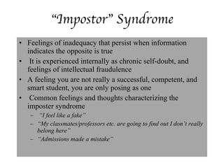 “ Impostor” Syndrome Feelings of inadequacy that persist when information  indicates the opposite is true It is experienced internally as chronic self-doubt, and feelings of intellectual fraudulence A feeling you are not really a successful, competent, and smart student, you are only posing as one Common feelings and thoughts characterizing the imposter syndrome “ I feel like a fake”  “ My classmates/professors etc. are going to find out I don’t really belong here” “ Admissions made a mistake” 