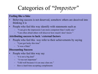 Categories of  “Impostor” Feeling like a fake Believing success is not deserved, somehow others are deceived into thinking it is People who feel this way identify with statements such as “ I can give the impression I am more competent than I really am.”  “ I am often afraid others will discover how much I don’t know ” Attributing success to luck / external factors People who feel this  way refer to their achievements by saying “ I just got lucky this time”  “ it was a fluke” Discounting Success  People who feel this way say “ it is not a big deal” “ it was not important”  “ I did well because it is an easy class etc.”  Have a hard time accepting compliments 