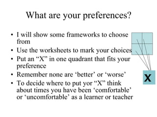 What are your preferences? I will show some frameworks to choose from Use the worksheets to mark your choices  Put an  “X” in one quadrant that fits your preference Remember none are  ‘better’ or ‘worse’ To decide where to put yor  “X” think about times you have been ‘comfortable’ or ‘uncomfortable’ as a learner or teacher X 