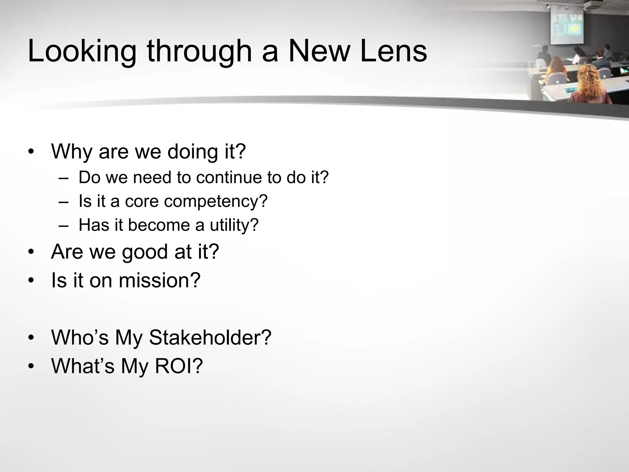 Looking through a New Lens Why are we doing it? Do we need to continue to do it? Is it a core competency? Has it become a utility? Are we good at it? Is it on mission? Who’s My Stakeholder? What’s My ROI? 