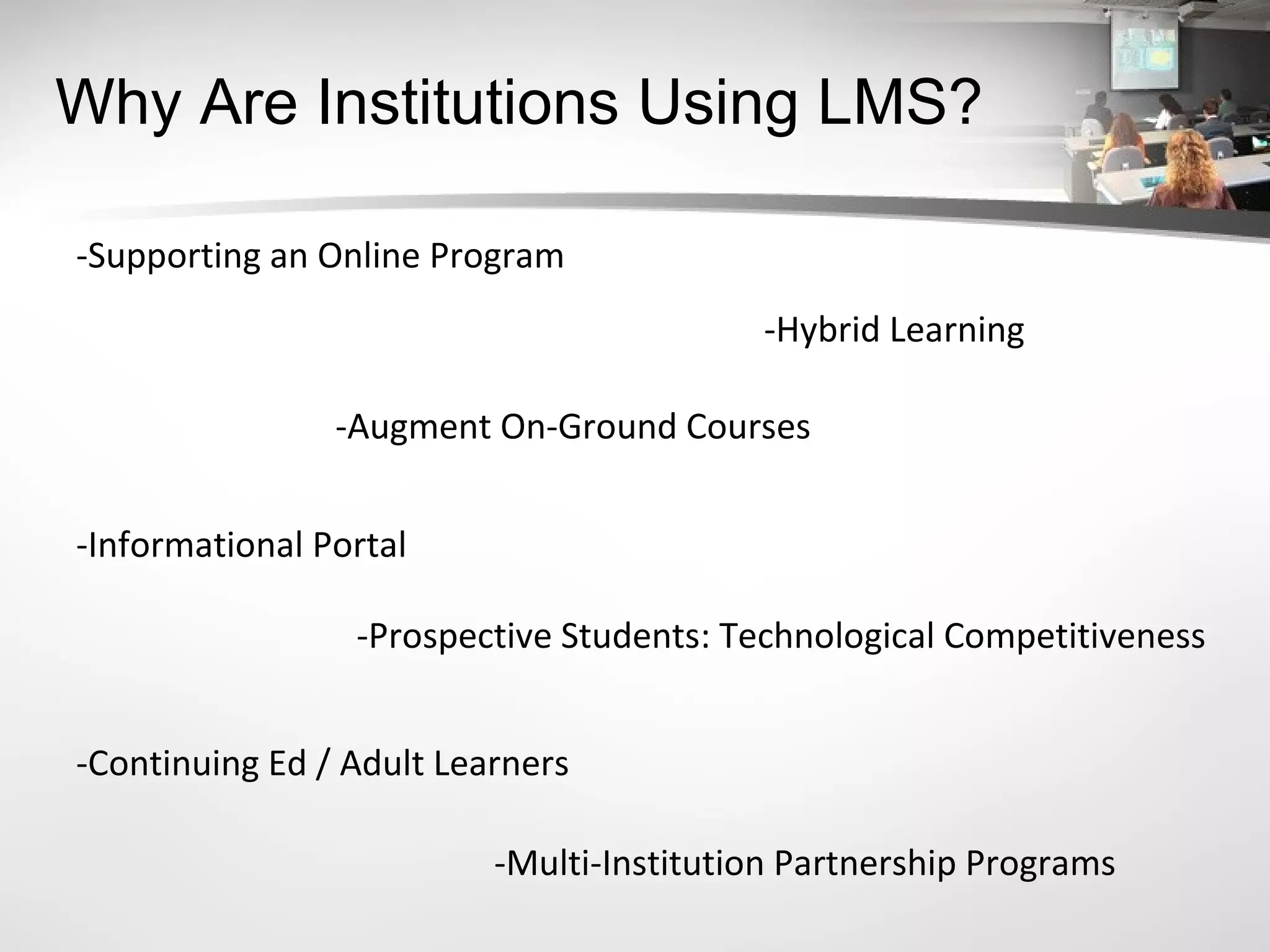 Why Are Institutions Using LMS? -Supporting an Online Program -Hybrid Learning -Augment On-Ground Courses -Informational Portal -Prospective Students: Technological Competitiveness  -Continuing Ed / Adult Learners -Multi-Institution Partnership Programs 