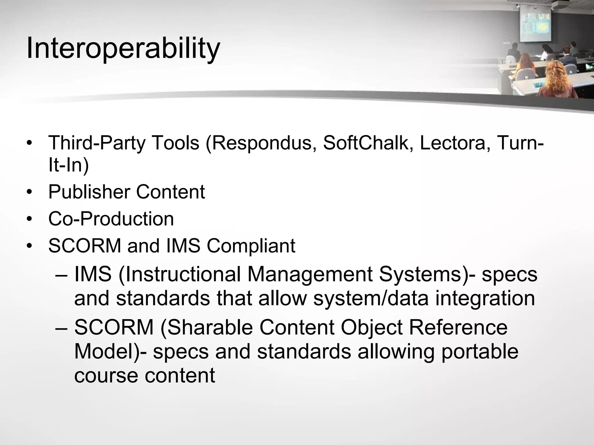 Interoperability Third-Party Tools (Respondus, SoftChalk, Lectora, Turn-It-In) Publisher Content Co-Production SCORM and IMS Compliant IMS (Instructional Management Systems)- specs and standards that allow system/data integration SCORM (Sharable Content Object Reference Model)- specs and standards allowing portable course content 