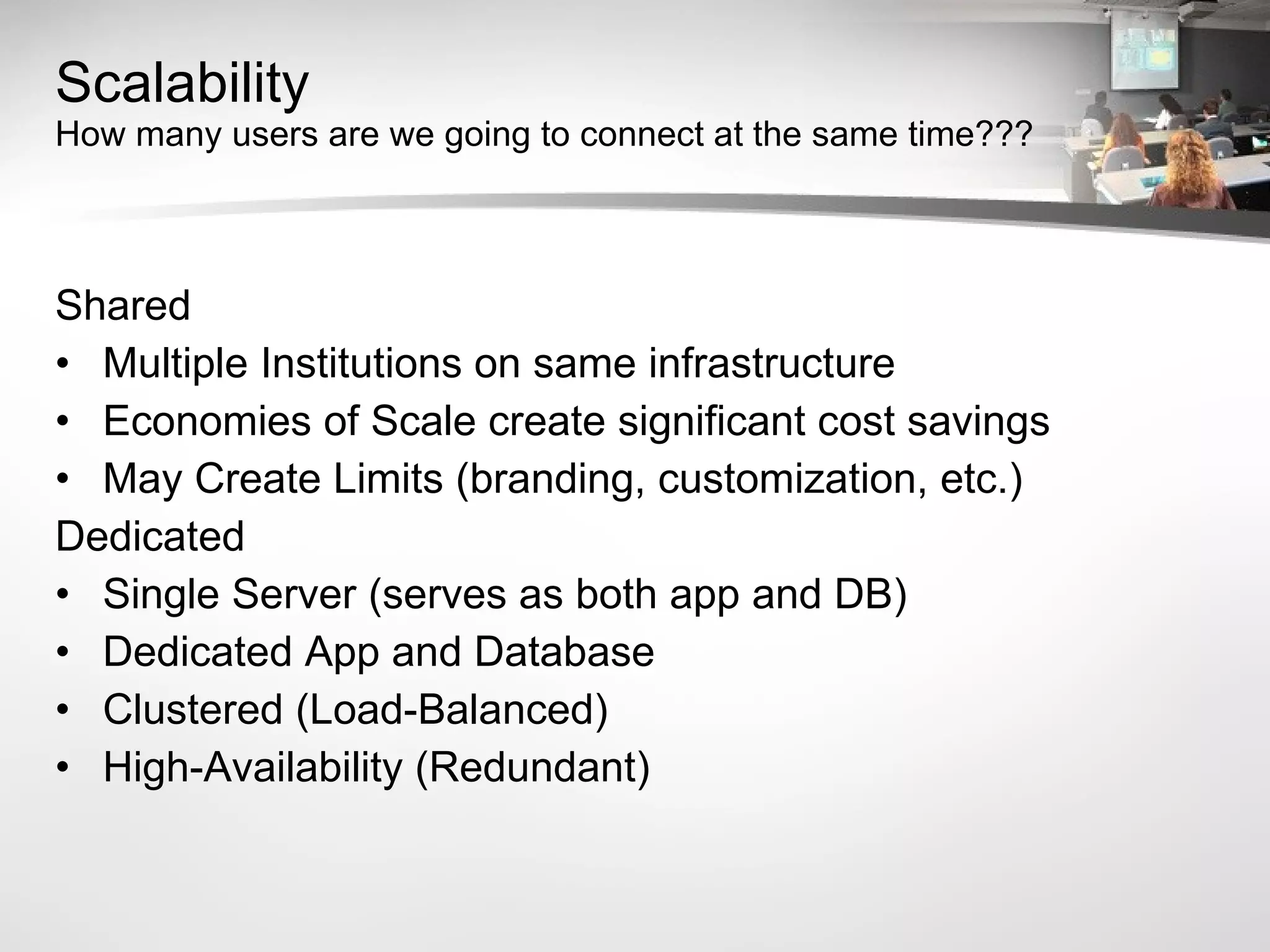 Scalability How many users are we going to connect at the same time??? Shared Multiple Institutions on same infrastructure Economies of Scale create significant cost savings May Create Limits (branding, customization, etc.) Dedicated Single Server (serves as both app and DB) Dedicated App and Database Clustered (Load-Balanced) High-Availability (Redundant) 