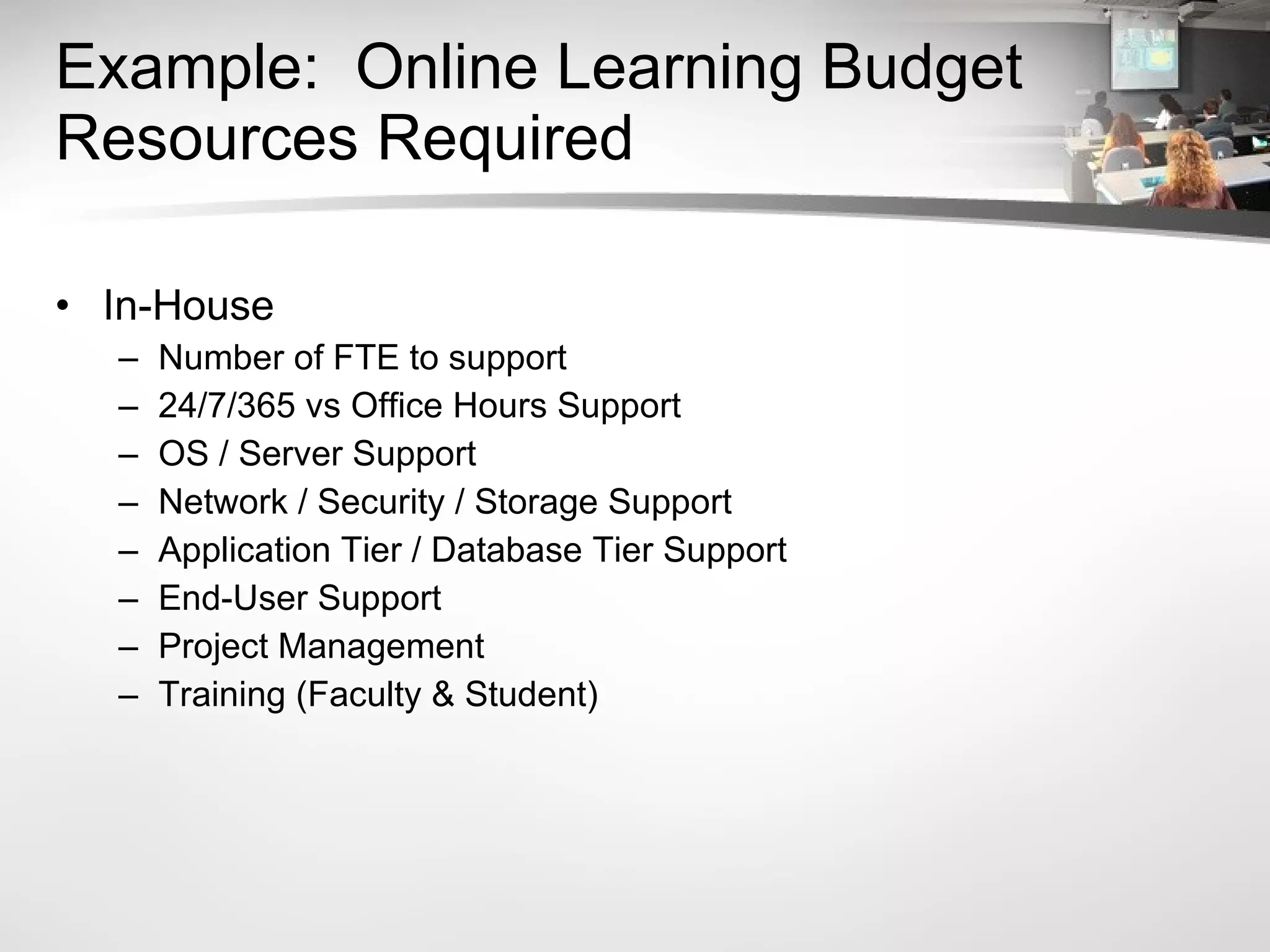 Example:  Online Learning Budget Resources Required In-House Number of FTE to support 24/7/365 vs Office Hours Support OS / Server Support Network / Security / Storage Support Application Tier / Database Tier Support End-User Support Project Management Training (Faculty & Student) 