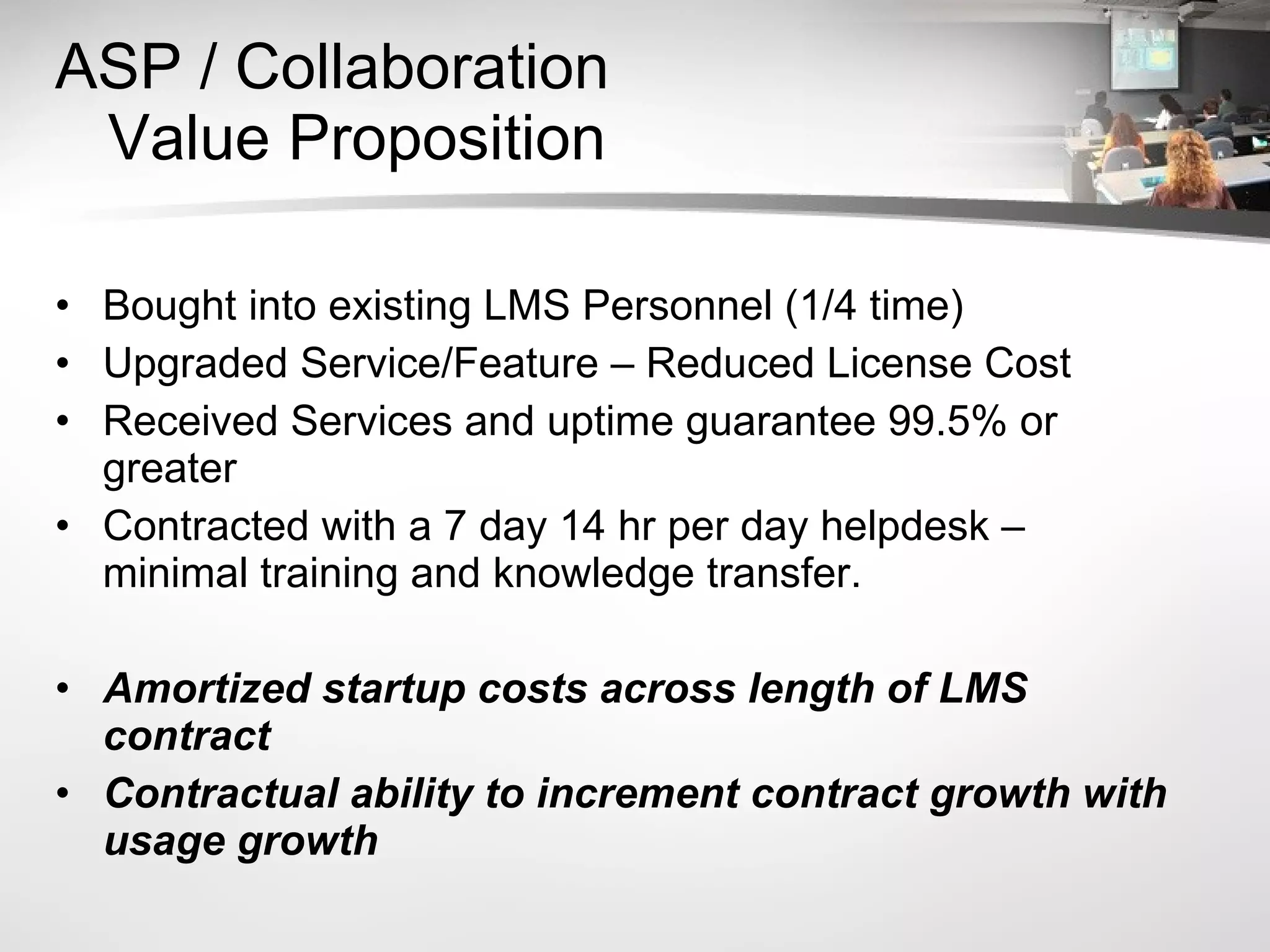 ASP / Collaboration   Value Proposition Bought into existing LMS Personnel (1/4 time) Upgraded Service/Feature – Reduced License Cost Received Services and uptime guarantee 99.5% or greater Contracted with a 7 day 14 hr per day helpdesk – minimal training and knowledge transfer. Amortized startup costs across length of LMS contract Contractual ability to increment contract growth with usage growth 