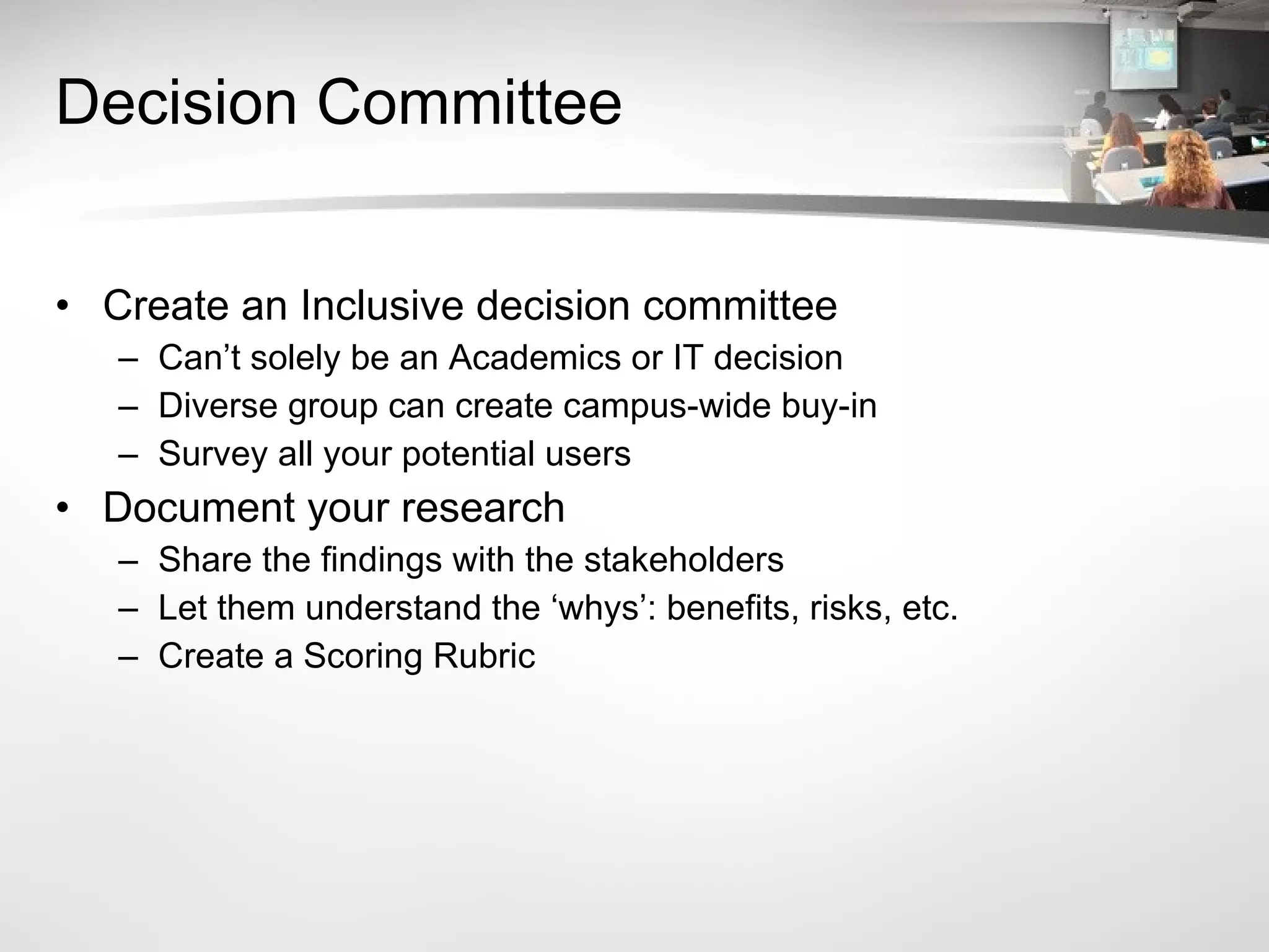 Decision Committee Create an Inclusive decision committee Can’t solely be an Academics or IT decision Diverse group can create campus-wide buy-in Survey all your potential users Document your research Share the findings with the stakeholders Let them understand the ‘whys’: benefits, risks, etc. Create a Scoring Rubric 