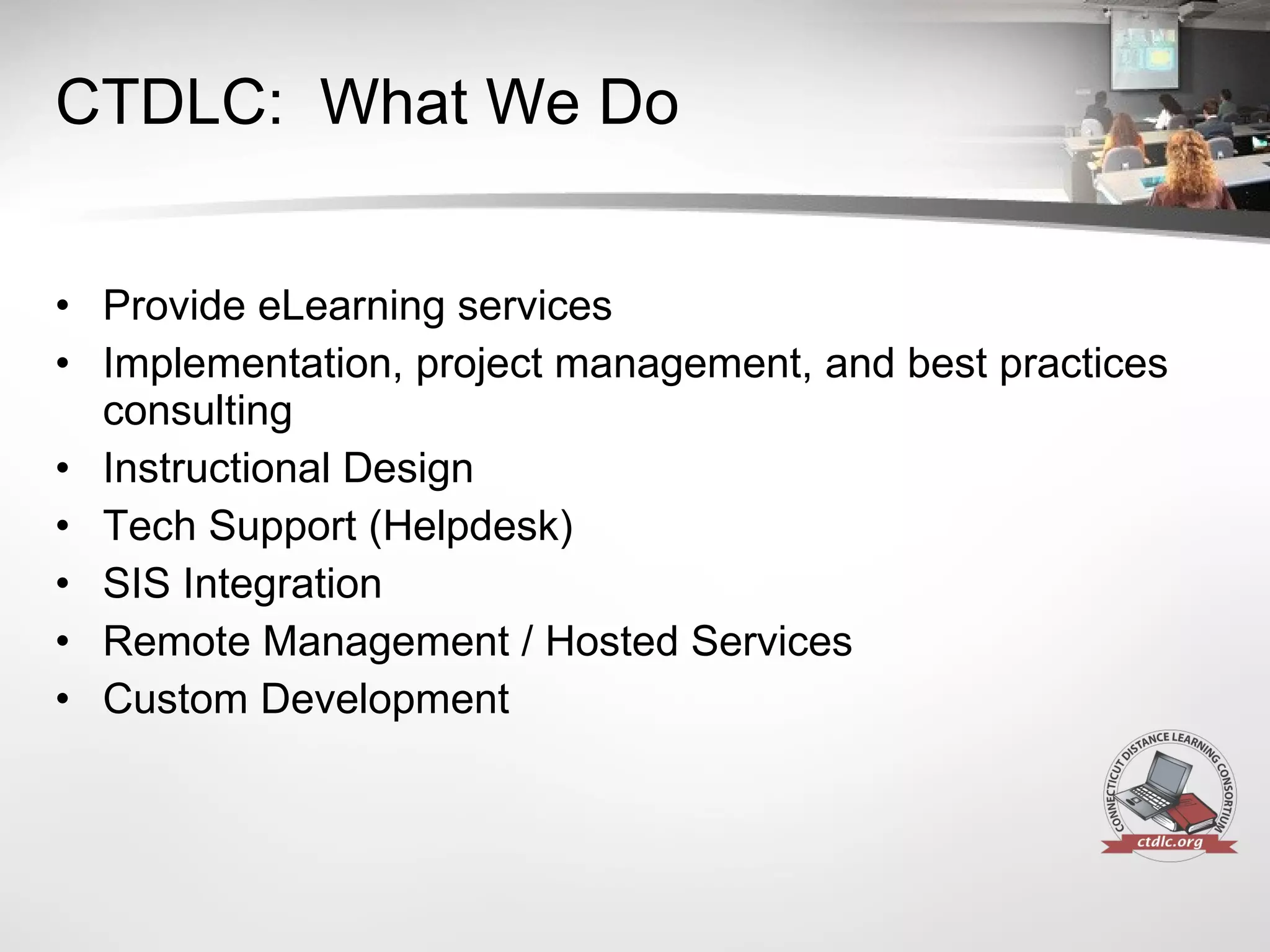 CTDLC:  What We Do Provide eLearning services Implementation, project management, and best practices consulting Instructional Design Tech Support (Helpdesk) SIS Integration Remote Management / Hosted Services Custom Development 
