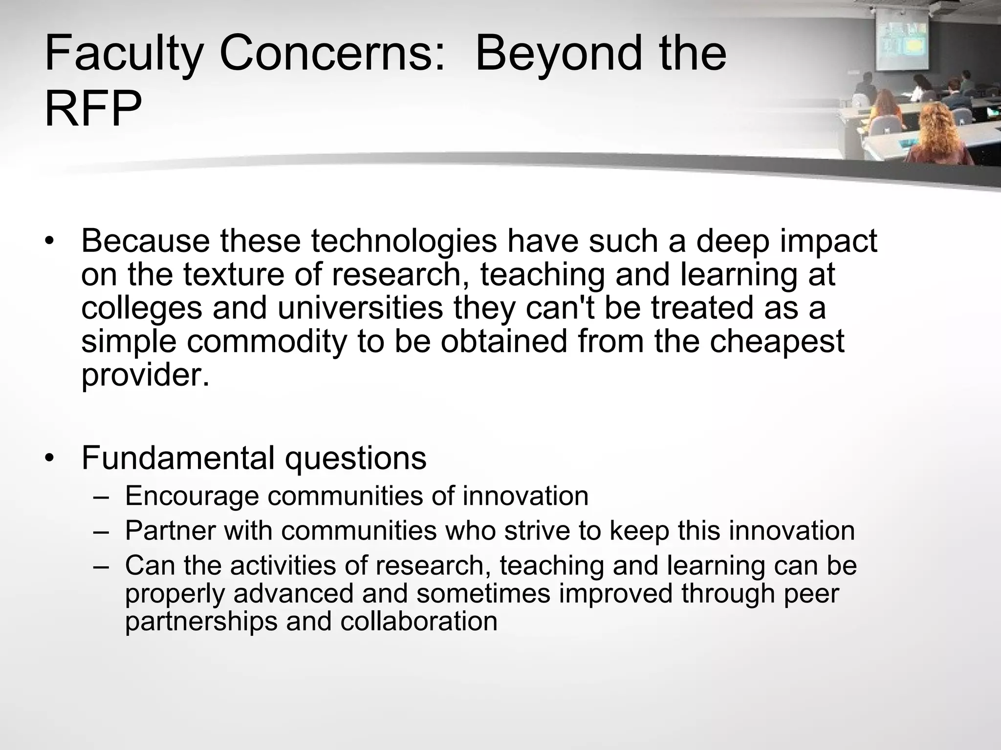 Faculty Concerns:  Beyond the RFP Because these technologies have such a deep impact on the texture of research, teaching and learning at colleges and universities they can't be treated as a simple commodity to be obtained from the cheapest provider.  Fundamental questions  Encourage communities of innovation Partner with communities who strive to keep this innovation  Can the activities of research, teaching and learning can be properly advanced and sometimes improved through peer partnerships and collaboration 