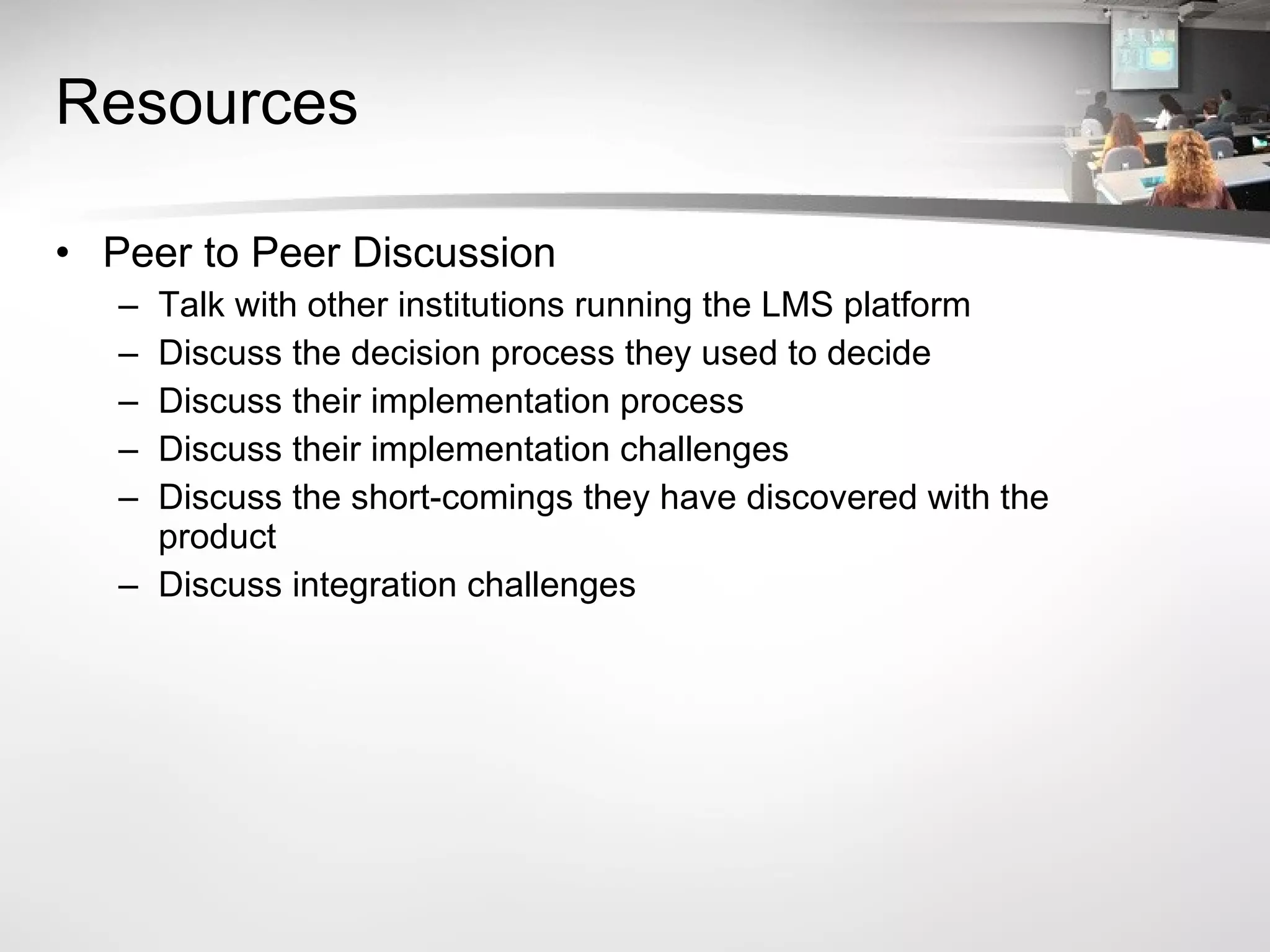 Resources Peer to Peer Discussion Talk with other institutions running the LMS platform Discuss the decision process they used to decide Discuss their implementation process Discuss their implementation challenges Discuss the short-comings they have discovered with the product Discuss integration challenges  