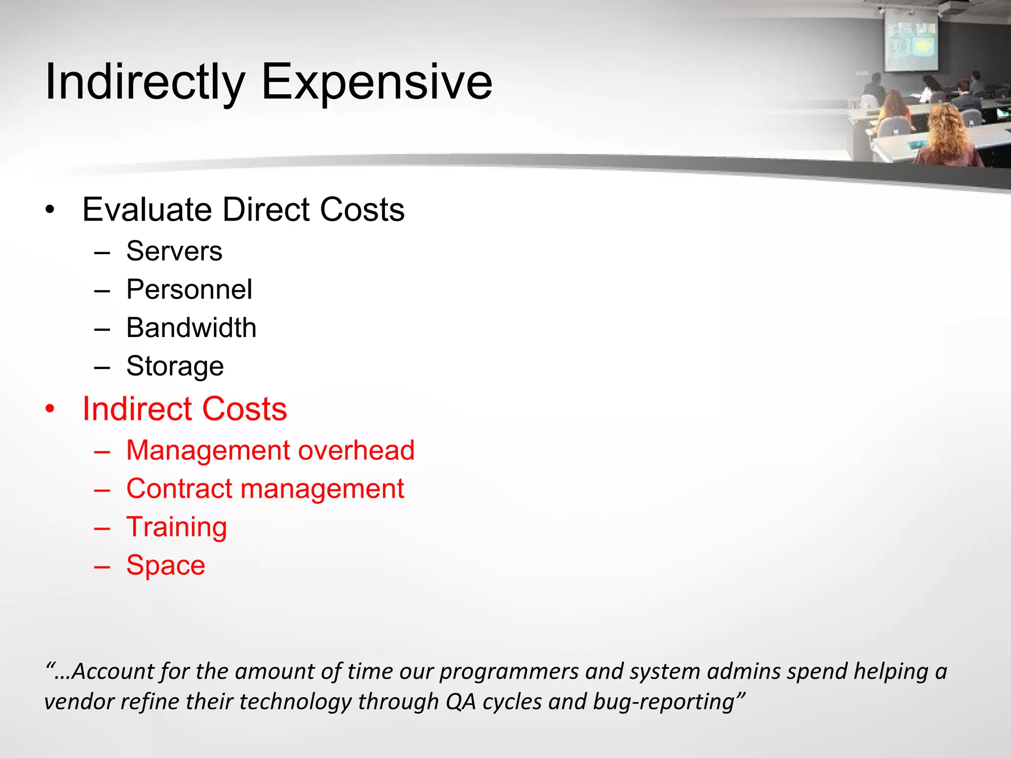 Indirectly Expensive Evaluate Direct Costs Servers Personnel Bandwidth Storage Indirect Costs Management overhead Contract management Training Space “… Account for the amount of time our programmers and system admins spend helping a vendor refine their technology through QA cycles and bug-reporting” 