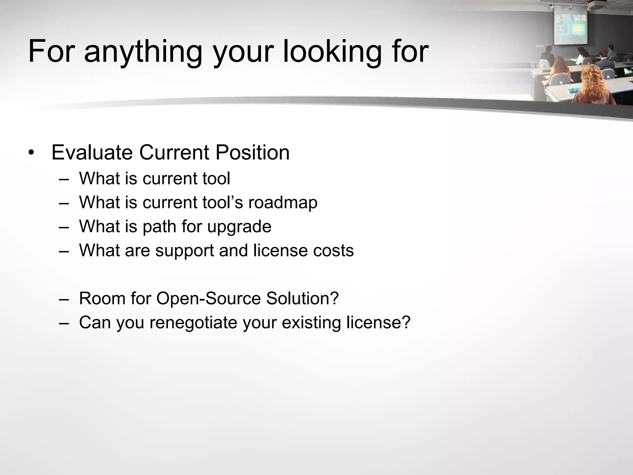 For anything your looking for Evaluate Current Position What is current tool What is current tool’s roadmap What is path for upgrade What are support and license costs Room for Open-Source Solution? Can you renegotiate your existing license? 