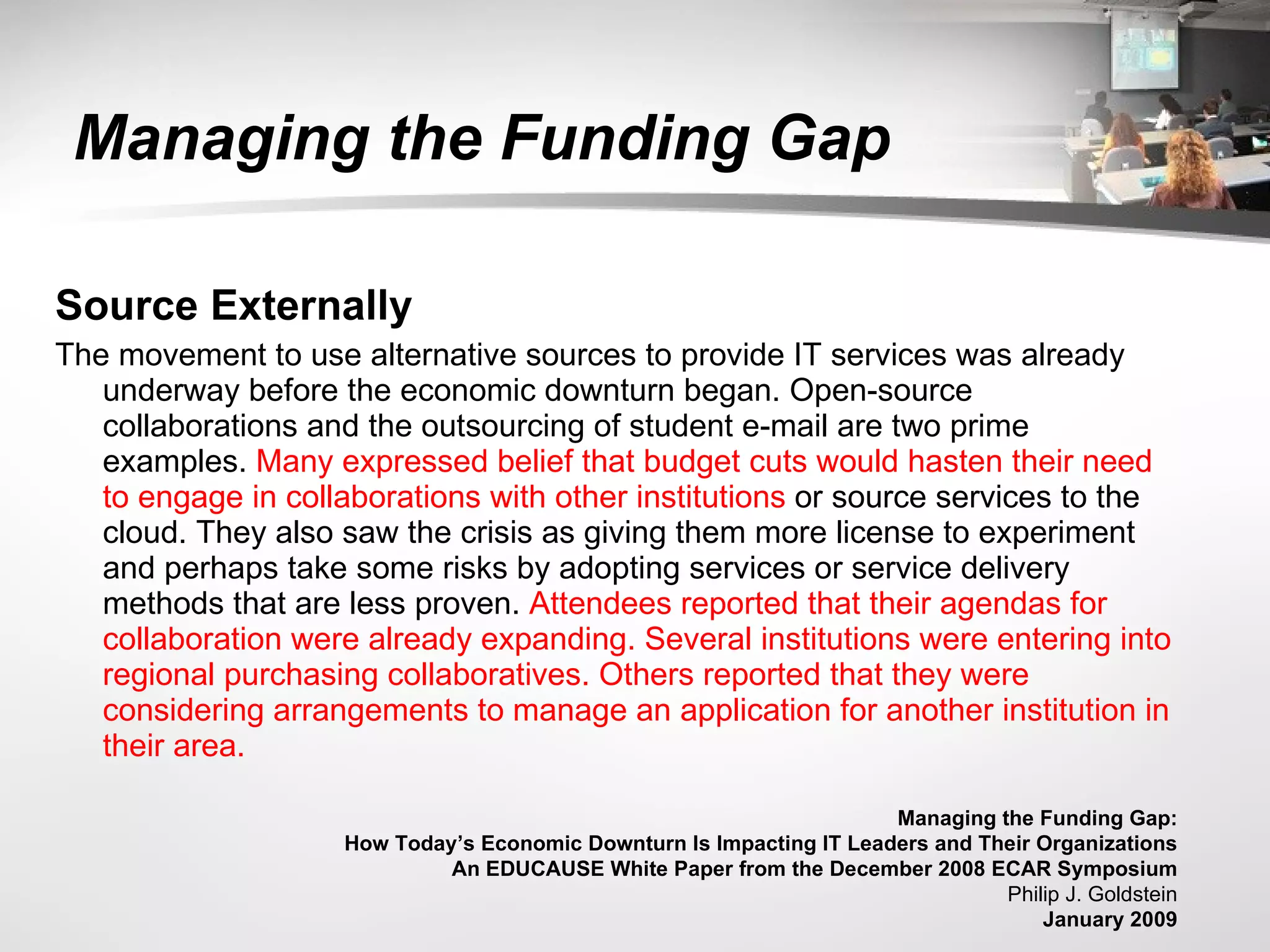   Managing the Funding Gap  Source Externally  The movement to use alternative sources to provide IT services was already underway before the economic downturn began. Open-source collaborations and the outsourcing of student e-mail are two prime examples.  Many expressed belief that budget cuts would hasten their need to engage in collaborations with other institutions  or source services to the cloud. They also saw the crisis as giving them more license to experiment and perhaps take some risks by adopting services or service delivery methods that are less proven.  Attendees reported that their agendas for collaboration were already expanding. Several institutions were entering into regional purchasing collaboratives. Others reported that they were considering arrangements to manage an application for another institution in their area.  Managing the Funding Gap:  How Today’s Economic Downturn Is Impacting IT Leaders and Their Organizations  An EDUCAUSE White Paper from the December 2008 ECAR Symposium  Philip J. Goldstein  January 2009  