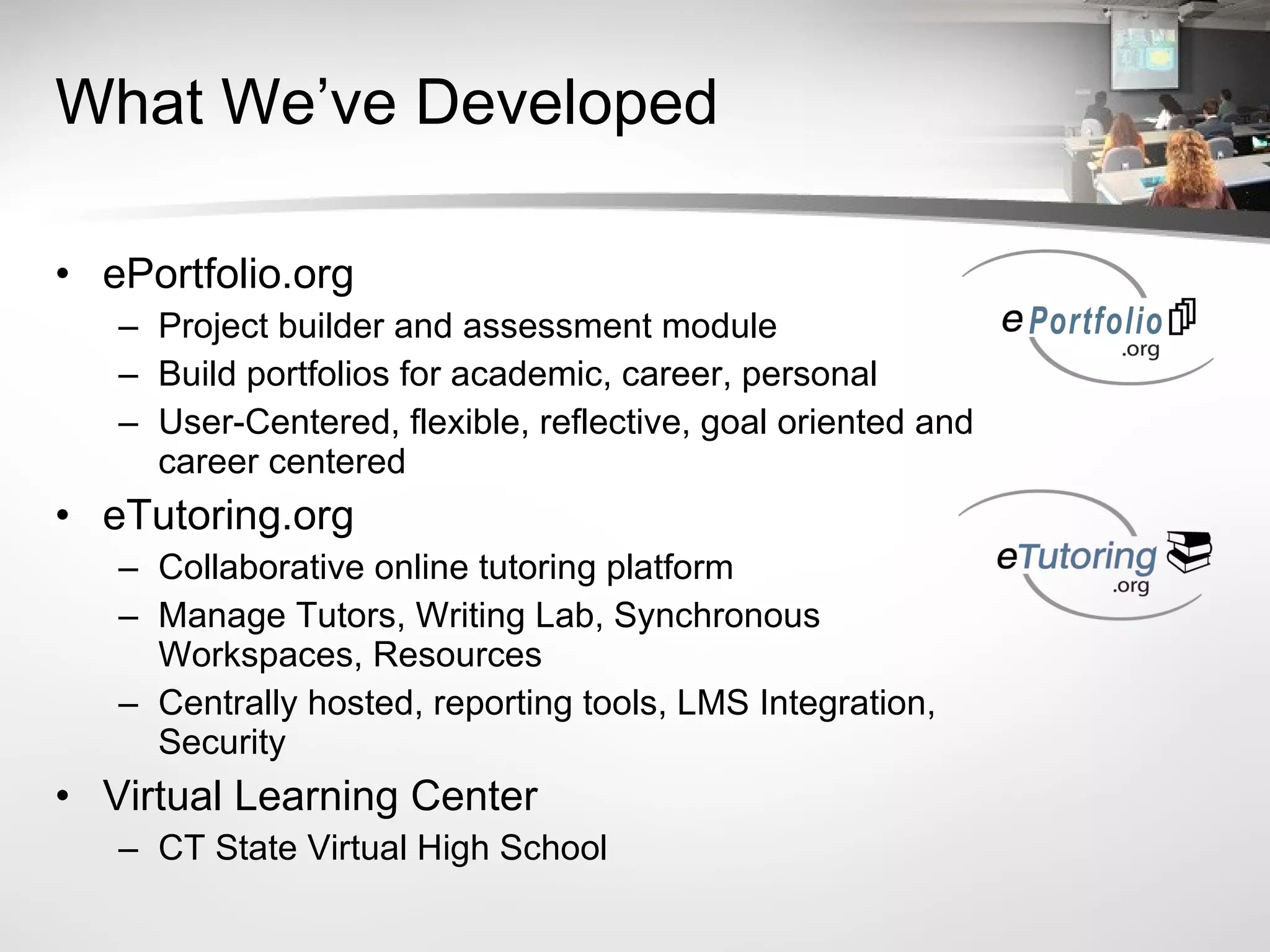 What We’ve Developed ePortfolio.org Project builder and assessment module Build portfolios for academic, career, personal User-Centered, flexible, reflective, goal oriented and career centered eTutoring.org Collaborative online tutoring platform Manage Tutors, Writing Lab, Synchronous Workspaces, Resources Centrally hosted, reporting tools, LMS Integration, Security Virtual Learning Center CT State Virtual High School 