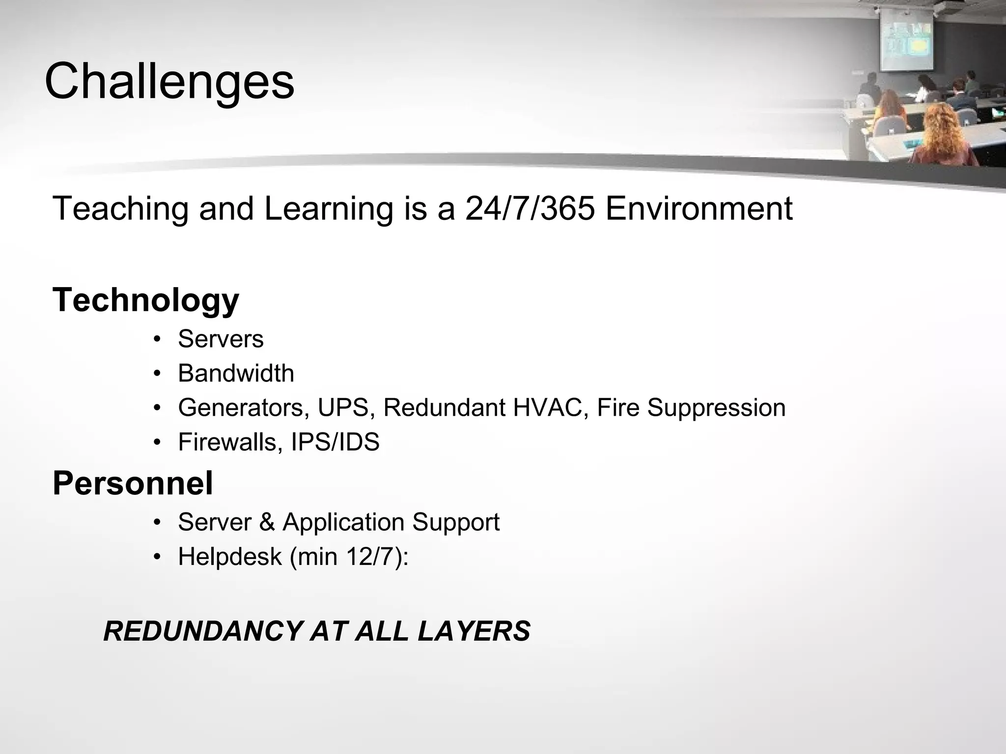 Challenges Teaching and Learning is a 24/7/365 Environment Technology Servers Bandwidth Generators, UPS, Redundant HVAC, Fire Suppression Firewalls, IPS/IDS Personnel Server & Application Support Helpdesk (min 12/7):  REDUNDANCY AT ALL LAYERS 