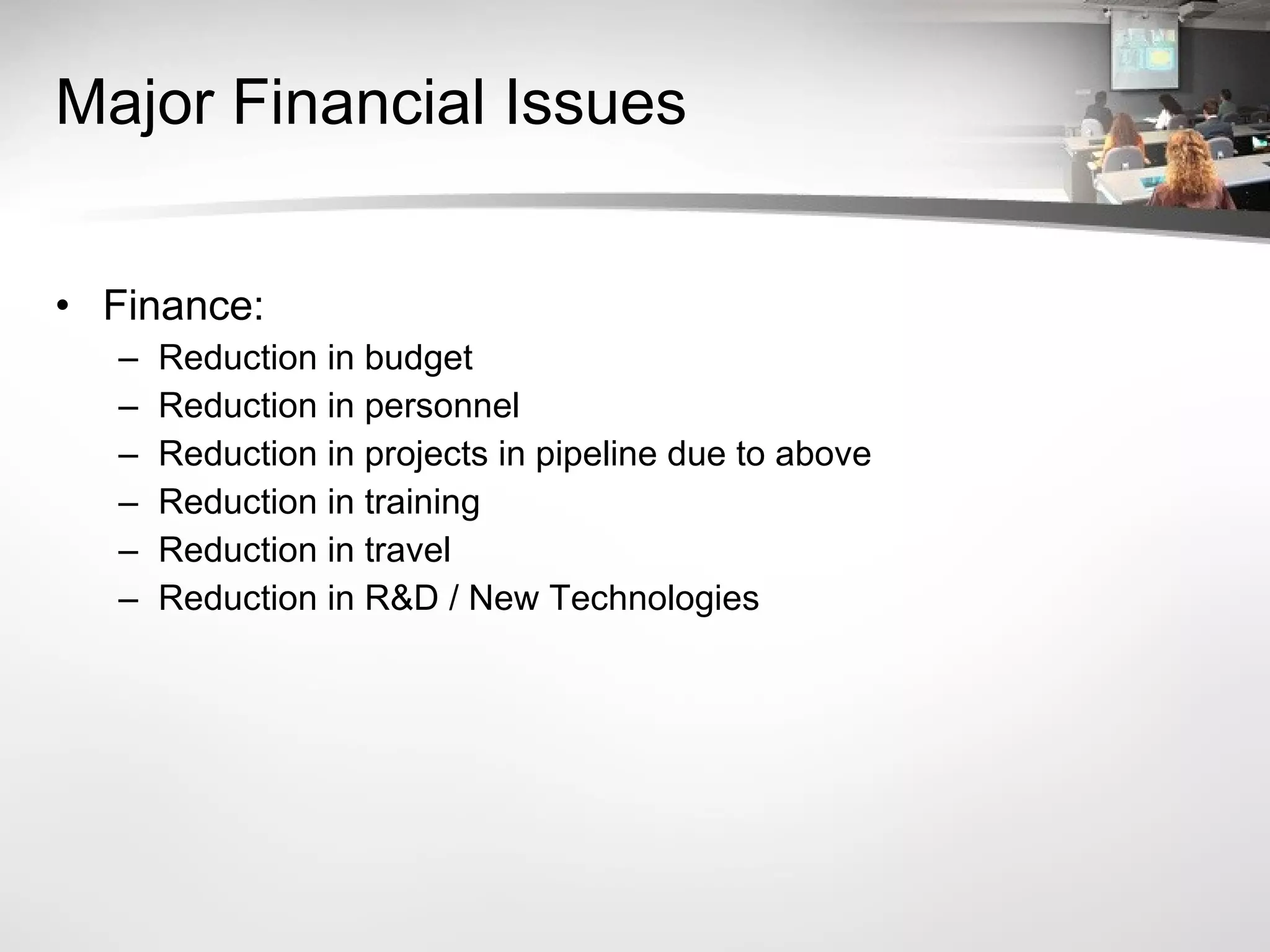 Major Financial Issues Finance:  Reduction in budget Reduction in personnel Reduction in projects in pipeline due to above Reduction in training Reduction in travel Reduction in R&D / New Technologies 