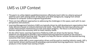LMS vs LXP Context
• The goal is to utilize digital capabilities/solutions effectively teach skills to a diverse group of
external users with varying levels of education and skills background, ranging from school
dropouts to computer science engineering graduates.
• There are two different approaches to addressing the challenges in this space, each with its own
perspective and solutions.
• Learning Management Solutions (LMS) are typically driven by skill development organizations that
make decisions based on industry demand and needs. They define the learning outcomes and
create measurement mechanisms to track and report progress. The focus is on ensuring that
learners acquire the necessary skills to meet industry needs.
• On the other hand, Learning Experience Platforms (LXP) are driven by the learner. These
platforms are designed to provide a personalized learning experience based on the learner's
context and preferred learning style. The goal is to help the learner achieve the desired learning
outcomes that meet industry needs.
• In summary, while LMS is more organization-driven and focused on meeting industry needs, LXP is
more learner-driven and focused on providing a personalized learning experience. Some of the
products in the market have overlap of both.
 