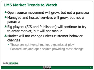 LMS Market Trends to Watch

 Open source movement will grow, but not a panacea
 Managed and hosted services will grow, but not a
 panacea
 Big players (SIS and Publishers) will continue to try
 to enter market, but will not rush in
 Market will not change unless customer behavior
 changes
 - These are not typical market dynamics at play
 - Consortiums and open source providing most change



                                                         20
 