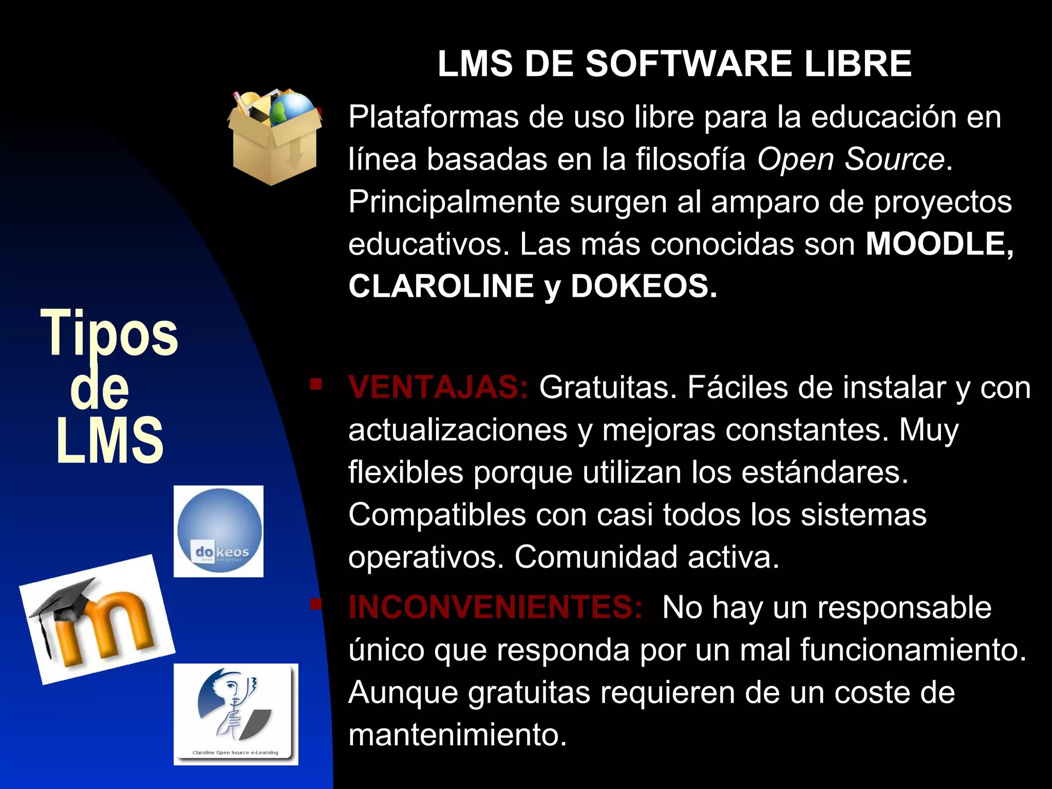 LMS DE SOFTWARE LIBRE
           Plataformas de uso libre para la educación en
            línea basadas en la filosofía Open Source.
            Principalmente surgen al amparo de proyectos
            educativos. Las más conocidas son MOODLE,
            CLAROLINE y DOKEOS.
Tipos
 de        VENTAJAS: Gratuitas. Fáciles de instalar y con

LMS         actualizaciones y mejoras constantes. Muy
            flexibles porque utilizan los estándares.
            Compatibles con casi todos los sistemas
            operativos. Comunidad activa.
           INCONVENIENTES: No hay un responsable
            único que responda por un mal funcionamiento.
            Aunque gratuitas requieren de un coste de
            mantenimiento.
 