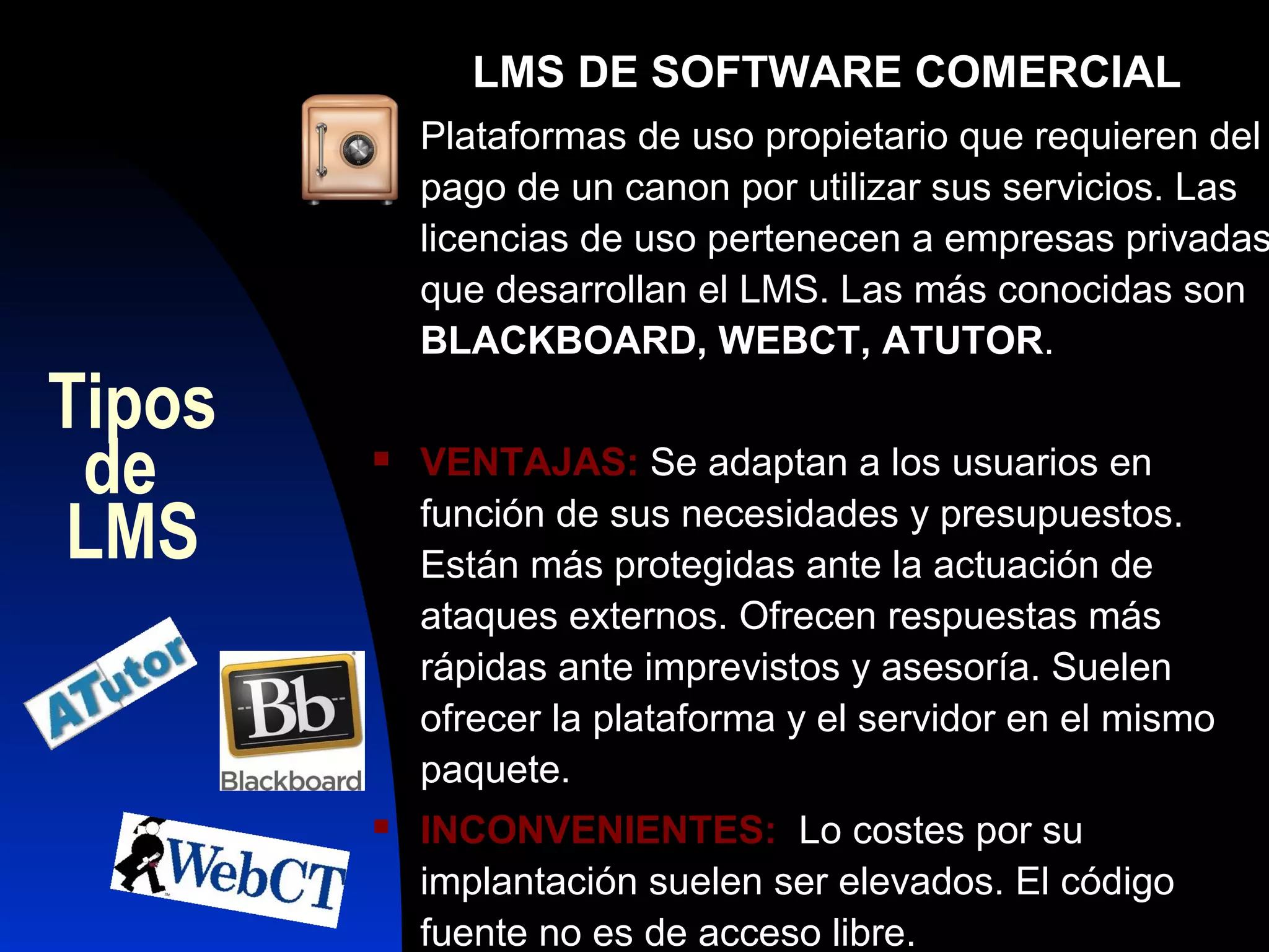 LMS DE SOFTWARE COMERCIAL
           Plataformas de uso propietario que requieren del
            pago de un canon por utilizar sus servicios. Las
            licencias de uso pertenecen a empresas privadas
            que desarrollan el LMS. Las más conocidas son
            BLACKBOARD, WEBCT, ATUTOR.
Tipos
 de        VENTAJAS: Se adaptan a los usuarios en

LMS         función de sus necesidades y presupuestos.
            Están más protegidas ante la actuación de
            ataques externos. Ofrecen respuestas más
            rápidas ante imprevistos y asesoría. Suelen
            ofrecer la plataforma y el servidor en el mismo
            paquete.
           INCONVENIENTES: Lo costes por su
            implantación suelen ser elevados. El código
            fuente no es de acceso libre.
 