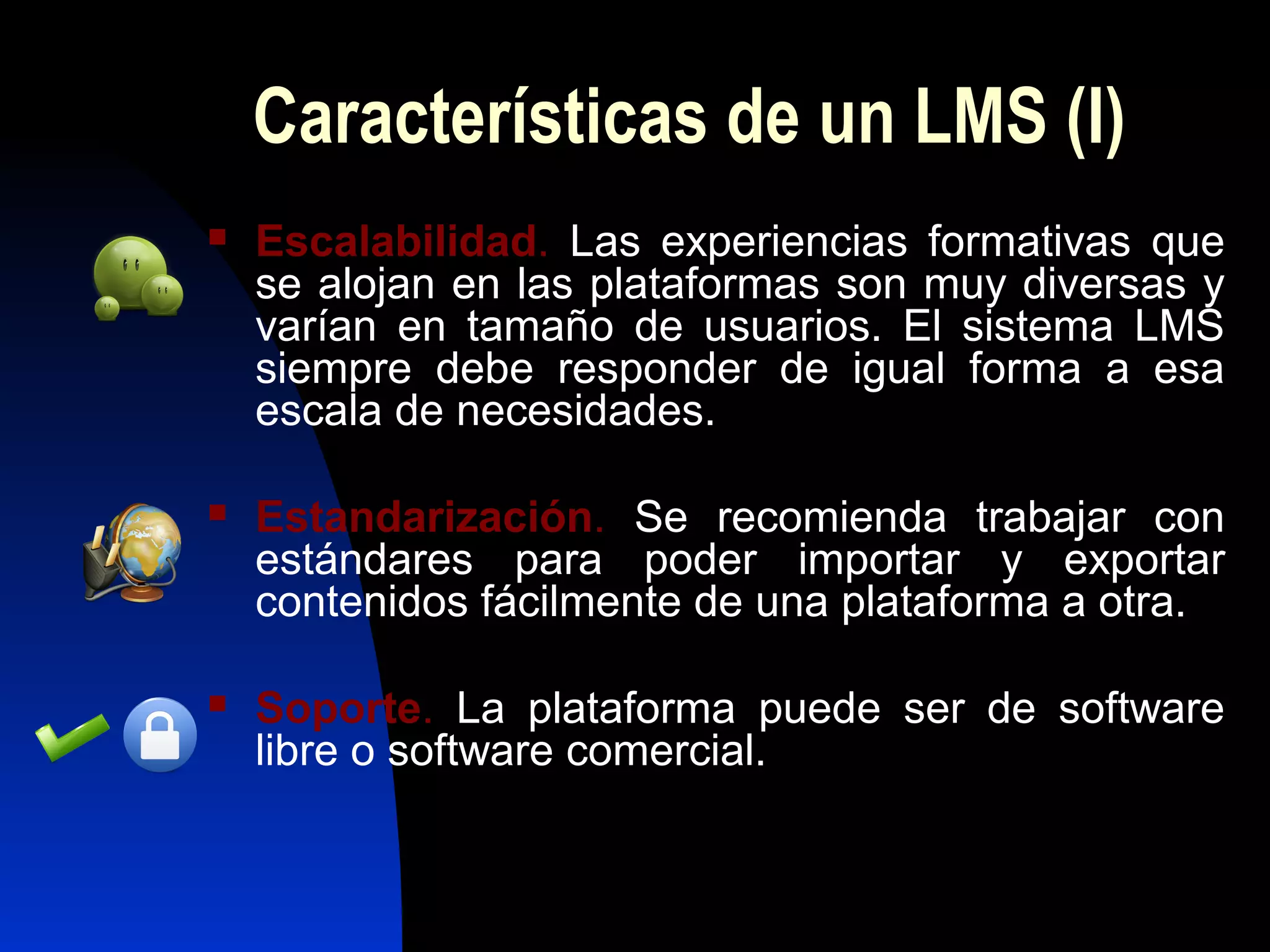 Características de un LMS (I)
   Escalabilidad. Las experiencias formativas que
    se alojan en las plataformas son muy diversas y
    varían en tamaño de usuarios. El sistema LMS
    siempre debe responder de igual forma a esa
    escala de necesidades.

   Estandarización. Se recomienda trabajar con
    estándares para poder importar y exportar
    contenidos fácilmente de una plataforma a otra.

   Soporte. La plataforma puede ser de software
    libre o software comercial.
 