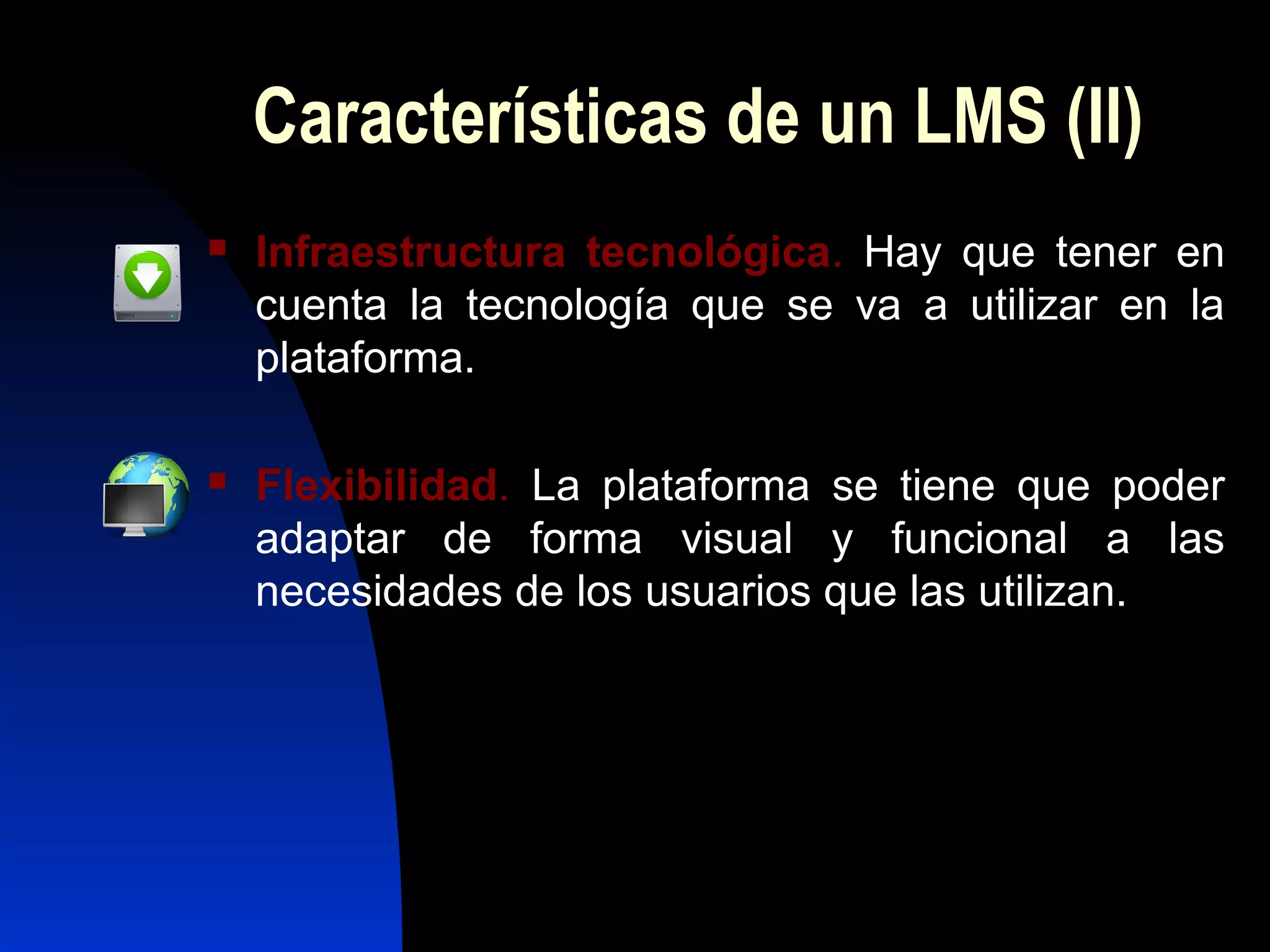 Características de un LMS (II)
   Infraestructura tecnológica. Hay que tener en
    cuenta la tecnología que se va a utilizar en la
    plataforma.

   Flexibilidad. La plataforma se tiene que poder
    adaptar de forma visual y funcional a las
    necesidades de los usuarios que las utilizan.
 