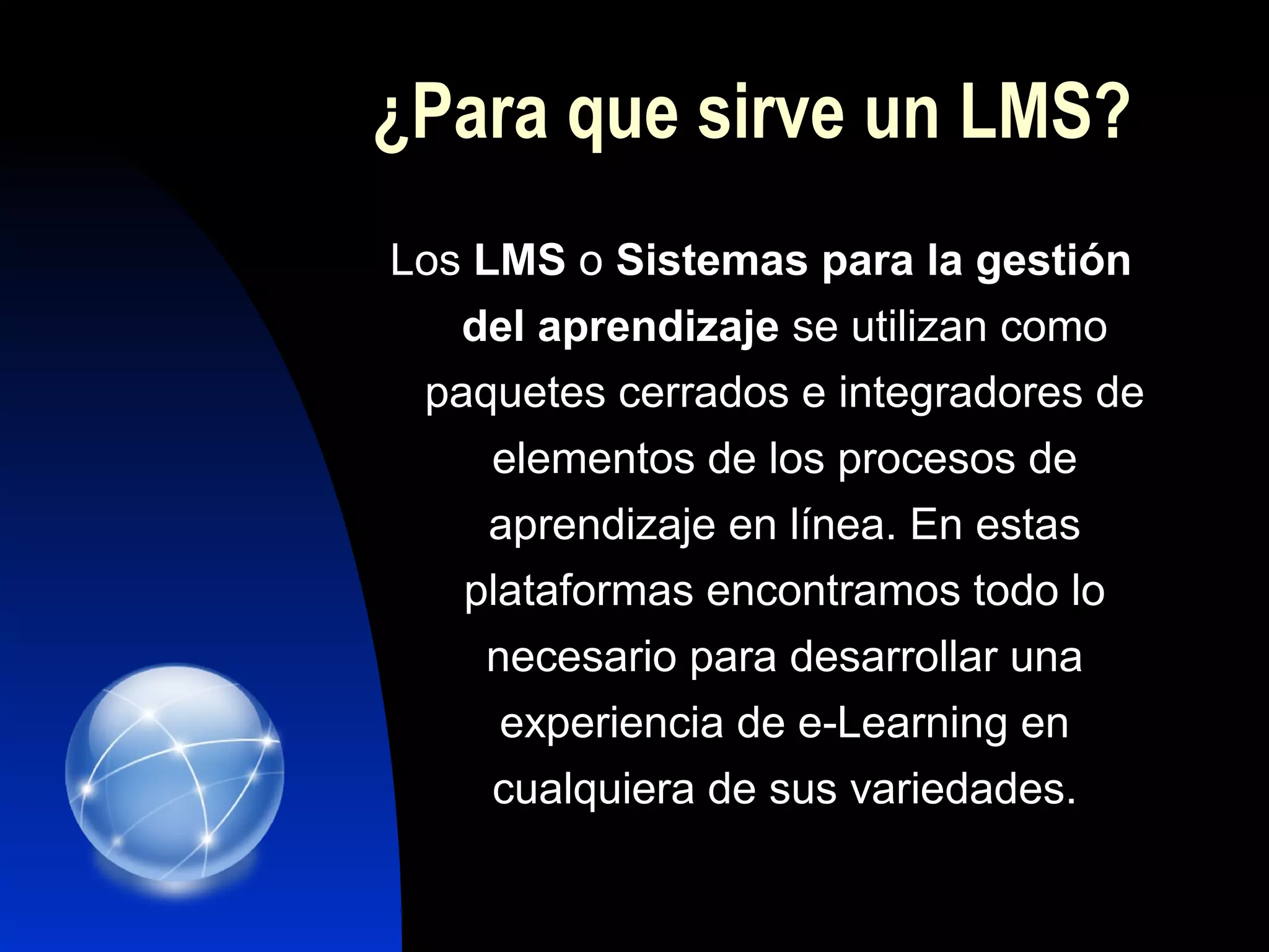 ¿Para que sirve un LMS?
Los LMS o Sistemas para la gestión
   del aprendizaje se utilizan como
 paquetes cerrados e integradores de
     elementos de los procesos de
     aprendizaje en línea. En estas
   plataformas encontramos todo lo
    necesario para desarrollar una
     experiencia de e-Learning en
     cualquiera de sus variedades.
 