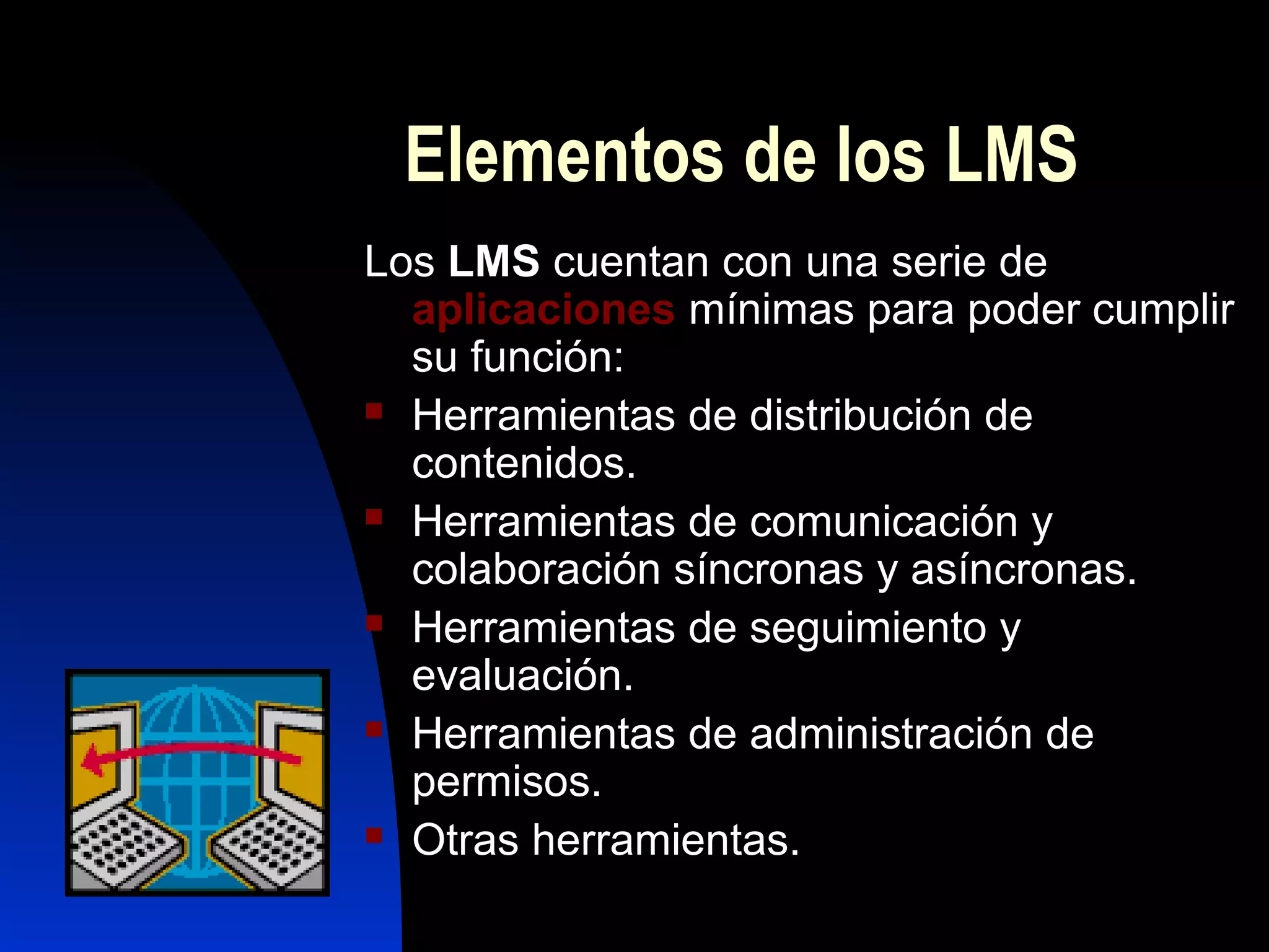 Elementos de los LMS
Los LMS cuentan con una serie de
  aplicaciones mínimas para poder cumplir
  su función:
 Herramientas de distribución de

  contenidos.
 Herramientas de comunicación y

  colaboración síncronas y asíncronas.
 Herramientas de seguimiento y

  evaluación.
 Herramientas de administración de

  permisos.
 Otras herramientas.
 