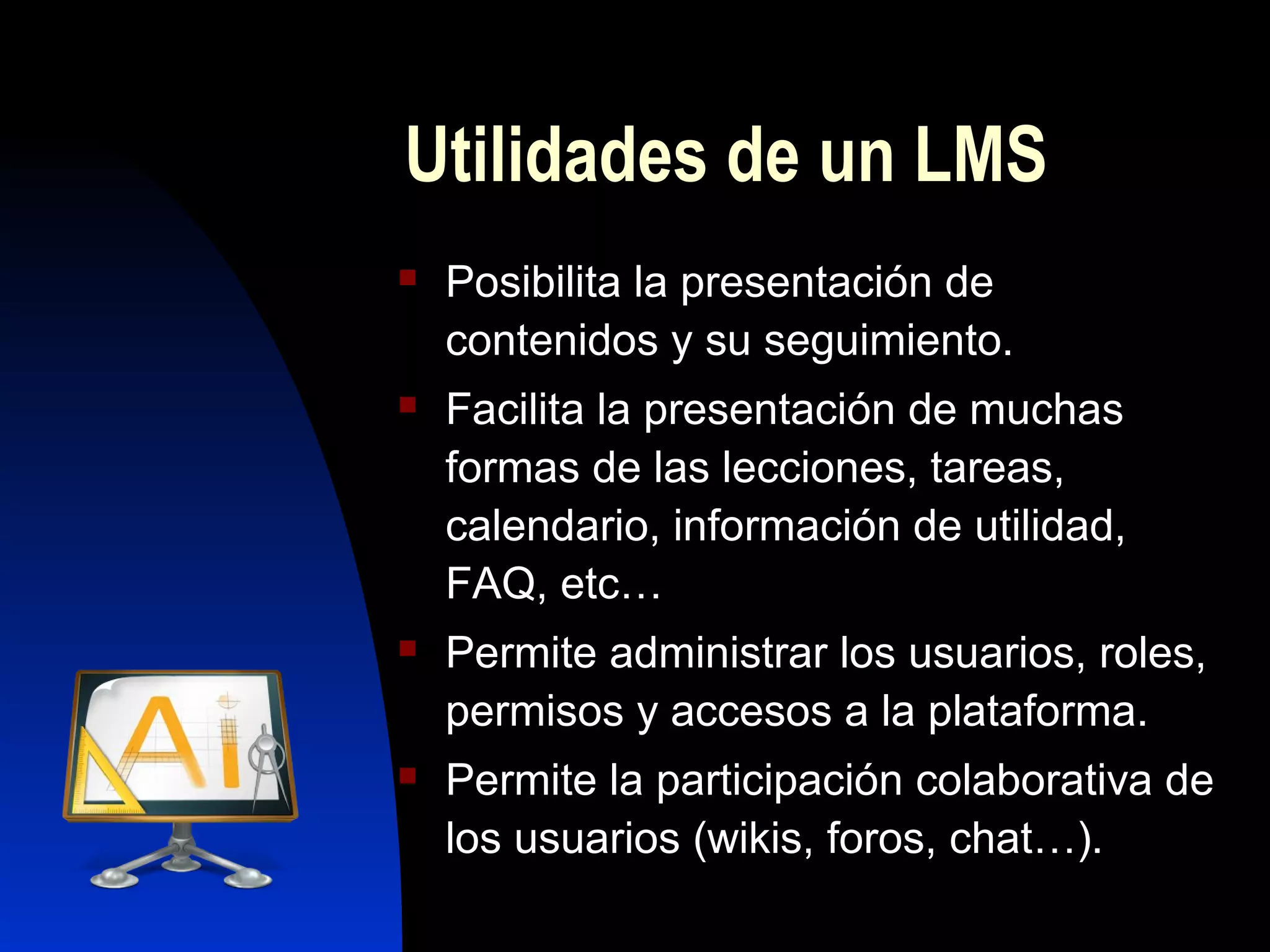 Utilidades de un LMS
   Posibilita la presentación de
    contenidos y su seguimiento.
   Facilita la presentación de muchas
    formas de las lecciones, tareas,
    calendario, información de utilidad,
    FAQ, etc…
   Permite administrar los usuarios, roles,
    permisos y accesos a la plataforma.
   Permite la participación colaborativa de
    los usuarios (wikis, foros, chat…).
 