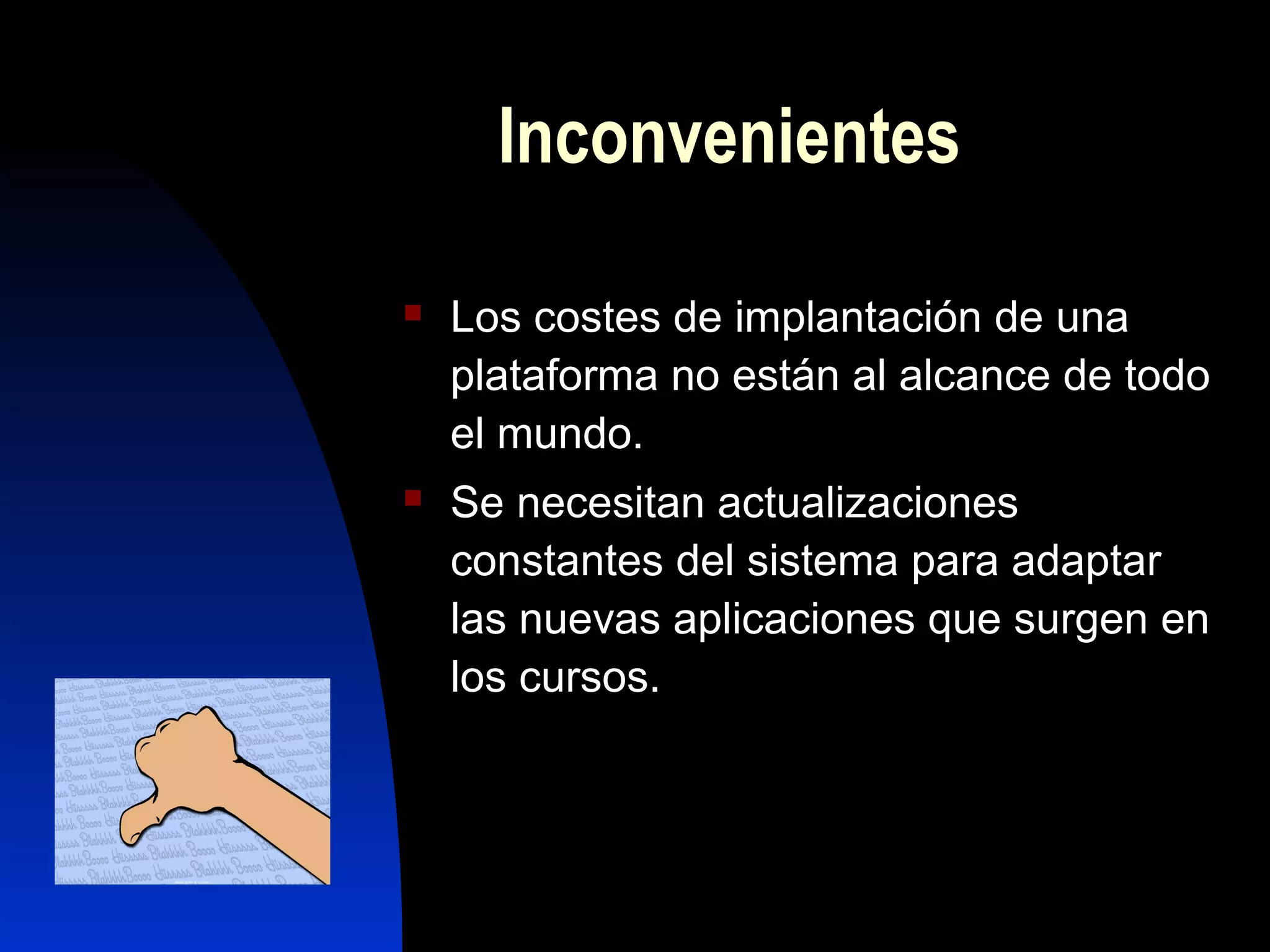 Inconvenientes

   Los costes de implantación de una
    plataforma no están al alcance de todo
    el mundo.
   Se necesitan actualizaciones
    constantes del sistema para adaptar
    las nuevas aplicaciones que surgen en
    los cursos.
 
