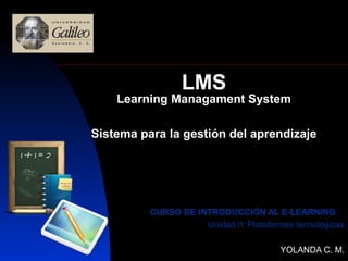 LMS
    Learning Managament System

Sistema para la gestión del aprendizaje




          CURSO DE INTRODUCCIÓN AL E-LEARNING
                     Unidad II: Plataformas tecnológicas

                                        YOLANDA C. M.
 