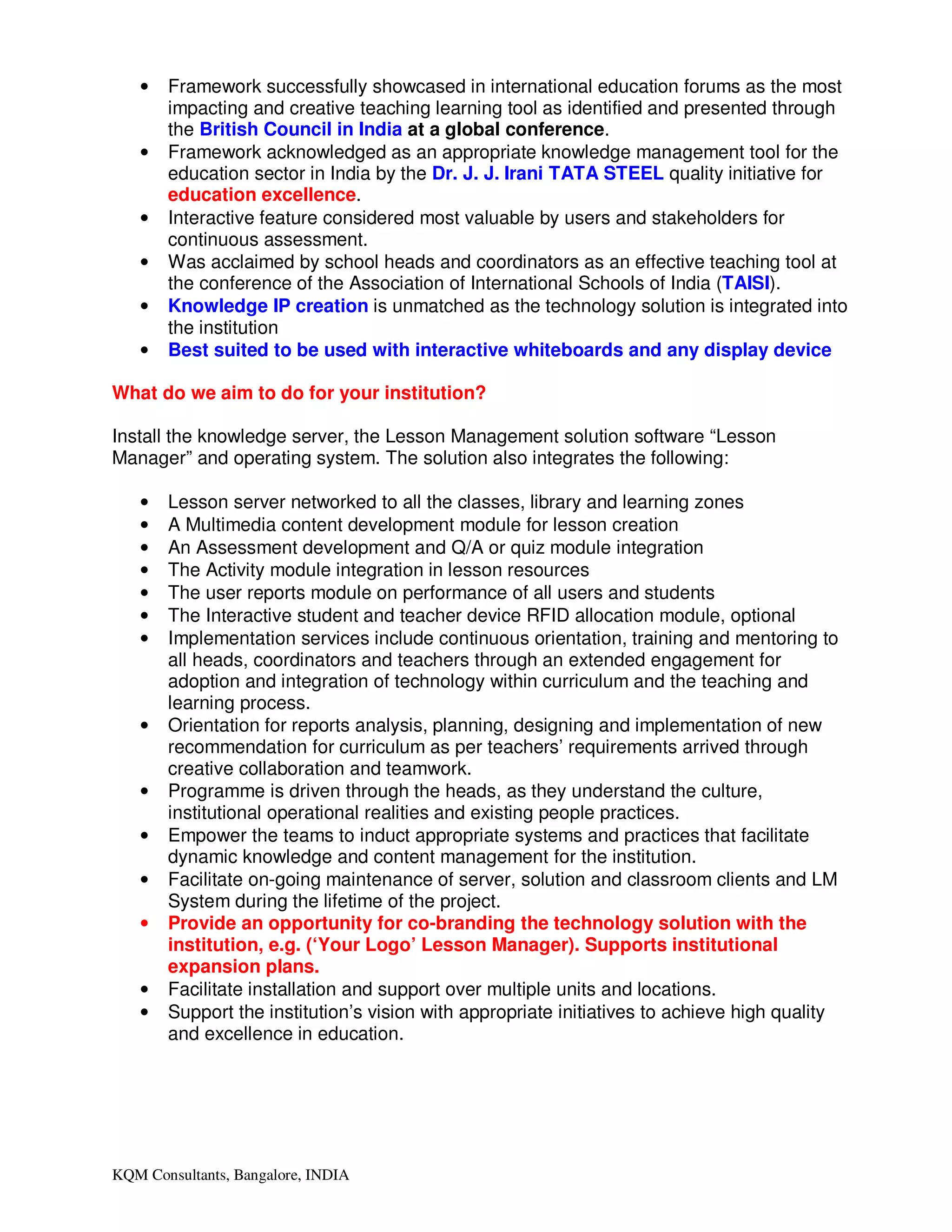 •   Framework successfully showcased in international education forums as the most
       impacting and creative teaching learning tool as identified and presented through
       the British Council in India at a global conference.
   •   Framework acknowledged as an appropriate knowledge management tool for the
       education sector in India by the Dr. J. J. Irani TATA STEEL quality initiative for
       education excellence.
   •   Interactive feature considered most valuable by users and stakeholders for
       continuous assessment.
   •   Was acclaimed by school heads and coordinators as an effective teaching tool at
       the conference of the Association of International Schools of India (TAISI).
   •   Knowledge IP creation is unmatched as the technology solution is integrated into
       the institution
   •   Best suited to be used with interactive whiteboards and any display device

What do we aim to do for your institution?

Install the knowledge server, the Lesson Management solution software “Lesson
Manager” and operating system. The solution also integrates the following:

   •   Lesson server networked to all the classes, library and learning zones
   •   A Multimedia content development module for lesson creation
   •   An Assessment development and Q/A or quiz module integration
   •   The Activity module integration in lesson resources
   •   The user reports module on performance of all users and students
   •   The Interactive student and teacher device RFID allocation module, optional
   •   Implementation services include continuous orientation, training and mentoring to
       all heads, coordinators and teachers through an extended engagement for
       adoption and integration of technology within curriculum and the teaching and
       learning process.
   •   Orientation for reports analysis, planning, designing and implementation of new
       recommendation for curriculum as per teachers’ requirements arrived through
       creative collaboration and teamwork.
   •   Programme is driven through the heads, as they understand the culture,
       institutional operational realities and existing people practices.
   •   Empower the teams to induct appropriate systems and practices that facilitate
       dynamic knowledge and content management for the institution.
   •   Facilitate on-going maintenance of server, solution and classroom clients and LM
       System during the lifetime of the project.
   •   Provide an opportunity for co-branding the technology solution with the
       institution, e.g. (‘Your Logo’ Lesson Manager). Supports institutional
       expansion plans.
   •   Facilitate installation and support over multiple units and locations.
   •   Support the institution’s vision with appropriate initiatives to achieve high quality
       and excellence in education.




KQM Consultants, Bangalore, INDIA
 