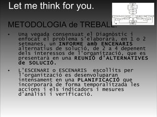 METODOLOGIA de TREBALL: Una vegada consensuat el Diagnòstic i enfocat el problema s'elaborarà, en 1 o 2 setmanes, un  INFORME amb ENCENARIS  alternatius de solució, de 2 a 4 depenent dels interessos de l'organització, que es presentarà en una  REUNIÓ d'ALTERNATIVES de SOLUCIÓ. L'ESCENARI o ESCENARIS  escollits per l'organització es desenvoluparan intensament en una  PLANIFICACIÓ  que incorporarà de forma temporalitzada les accions i els indicadors i mesures d'anàlisi i verificació.   Let me think for you. 