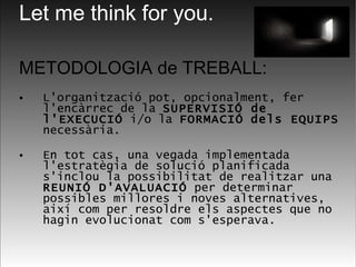 METODOLOGIA de TREBALL: L'organització pot, opcionalment, fer l'encàrrec de la  SUPERVISIÓ de l'EXECUCIÓ  i/o la  FORMACIÓ   dels EQUIPS  necessària.  En tot cas, una vegada implementada l'estratègia de solució planificada s'inclou la possibilitat de realitzar una  REUNIÓ D'AVALUACIÓ  per determinar possibles millores i noves alternatives, així com per resoldre els aspectes que no hagin evolucionat com s'esperava. Let me think for you. 