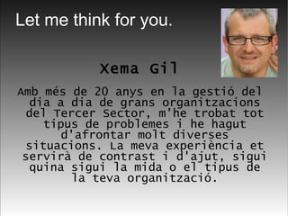 Xema Gil Amb més de 20 anys en la gestió del dia a dia de grans organitzacions del Tercer Sector, m'he trobat tot tipus de problemes i he hagut d'afrontar molt diverses situacions. La meva experiència et servirà de contrast i d'ajut, sigui quina sigui la mida o el tipus de la teva organització. Let me think for you. 
