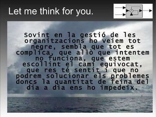 Let me think for you. Sovint en la gestió de les organitzacions ho veiem tot negre, sembla que tot es complica, que allò que intentem no funciona, que estem escollint el camí equivocat, que res té sentit i que no podrem solucionar els problemes doncs la quantitat de feina del dia a dia ens ho impedeix. 