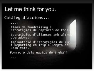 Let me think for you. Catàleg d'accions... .... Plans de Fundraising i Estratègies de Captació de Fons. Estratègies d'aliances amb altres operadors. Implantació d'Estrategies de RSC i Reporting en Triple Compta de Resultats. Formació dels equips de treball ... 