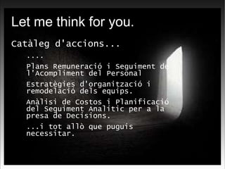 Let me think for you. Catàleg d'accions... .... Plans Remuneració i Seguiment de l'Acompliment del Personal Estratègies d'organització i remodelació dels equips. Anàlisi de Costos i Planificació del Seguiment Analític per a la presa de Decisions. ...i tot allò que puguis necessitar. 
