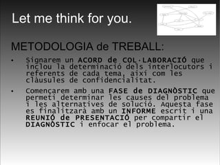METODOLOGIA de TREBALL: Signarem un  ACORD de COL·LABORACIÓ  que inclou la determinació dels interlocutors i referents de cada tema, així com les clàusules de confidencialitat.  Començarem amb una  FASE de DIAGNÒSTIC  que permeti determinar les causes del problema i les alternatives de solució. Aquesta fase es finalitzarà amb un  INFORME  escrit i una  REUNIÓ de PRESENTACIÓ  per compartir el  DIAGNÒSTIC  i enfocar el problema.  Let me think for you. 