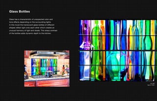 Glass Bottles

Glass has a characteristic of unexpected color and
tone effects depending on the surrounding lights.
In this mural the translucent glass bottles of different
shapes reflect light onto each other which creates an
unusual harmony of light and shade. This sharp contrast
of the bottles adds dynamic depth to the kitchen.




                                                                © LMT
                                                           Item # 1021
 