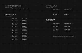 DECORATIVE TILE PANELS                                      SHOWER MURALS
AVAILABLE SIZES                                             AVAILABLE SIZES
                  Available in any size of 6” increments.
                                                                              FLAT MURALS                         CORNER MURALS


                                                                              84”h x 30”w                         84”h x 60”w
                                                                              84”h x 36”w                         84”h x 72”w
KITCHEN MURALS
AVAILABLE SIZES


                  24”w x 12”h           48”w x 18”h
                  24”w x 18”h           48”w x 24”h
                                                            BATH MURALS
                                                            AVAILABLE SIZES
                                        48”w x 30”h
                  30”w x 12”h           48”w x 36”h                           FLAT MURALS                         CORNER MURALS
                  30”w x 18”h
                  30”w x 24”h           54”w x 24”h                           72”w x 60”h                         108”w x 60”h
                                        54”w x 30”h                           72”w x 66”h                         108”w x 66”h
                  36”w x 18”h           54”w x 36”h                           78”w x 60”h                         120”w x 60”h
                  36”w x 24”h           54”w x 42”h                           78”w x 66”h                         120”w x 66”h
                  36”w x 30”h
                                        60”w x 24”h
                  42”w x 18”h           60”w x 30”h
                                                                              Custom sizes based on 6”x 6” tiles are available upon request.
                  42”w x 24”h           60”w x 36”h                           All mural sizes are based on a multiple of individual 6”x 6” tile size.

                  42”w x 30”h           60”w x 42”h
                  42”w x 36”h           60”w x 48”h
 