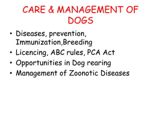 CARE & MANAGEMENT OF
DOGS
• Diseases, prevention,
Immunization,Breeding
• Licencing, ABC rules, PCA Act
• Opportunities in Dog rearing
• Management of Zoonotic Diseases
 