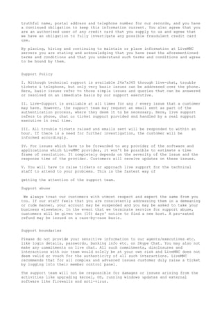 truthful name, postal address and telephone number for our records, and you have
a continued obligation to keep this information current. You also agree that you
are an authorized user of any credit card that you supply to us and agree that
we have an obligation to fully investigate any possible fraudulent credit card
use.
By placing, hiring and continuing to maintain or place information at LiveMNC
servers you are stating and acknowledging that you have read the aforementioned
terms and conditions and that you understand such terms and conditions and agree
to be bound by them.
Support Policy
I. Although technical support is available 24x7x365 through live-chat, trouble
tickets & telephone, but only very basic issues can be addressed over the phone.
Here, basic issues refer to those simple issues and queries that can be answered
or resolved on an immediate basis by our support executive.
II. Live-Support is available at all times for any / every issue that a customer
may have. However, the support team may request an email sent as part of the
authentication process, where they deem it to be necessary. Here, live support
refers to phone, chat or ticket support provided and handled by a real support
executive in real time.
III. All trouble tickets raised and emails sent will be responded to within an
hour. If there is a need for further investigation, the customer will be
informed accordingly.
IV. For issues which have to be forwarded to any provider of the software and
applications which LiveMNC provides, it won't be possible to estimate a time
frame of resolution. It completely depends on the severity of the issue and the
response time of the provider. Customers will receive updates on these issues.
V. You will have to raise tickets or approach live support for the technical
staff to attend to your problems. This is the fastest way of
getting the attention of the support team.
Support abuse
We always treat our customers with utmost respect and expect the same from you
too. If our staff feels that you are consistently addressing them in a demeaning
or rude manner, your account may be suspended and you may be asked to take your
business elsewhere. In the event that we terminate service for support abuse,
customers will be given ten (10) days' notice to find a new host. A pro-rated
refund may be issued on a case-by-case basis.
Support boundaries
Please do not provide your sensitive information to our agents/executives etc.
like login details, passwords, banking info etc. on Skype Chat. You may also not
make any commitments on live chat. All such commitments, disclosures and
interactions with our team would solely be at your own risk and LiveMNC does not
deem valid or vouch for the authenticity of all such interactions. LiveMNC
recommends that for all complex and advanced issues customer duly raise a ticket
by logging into their member control panel.
The support team will not be responsible for damages or issues arising from the
activities like upgrading kernel, OS, running windows updates and external
software like firewalls and anti-virus.
 