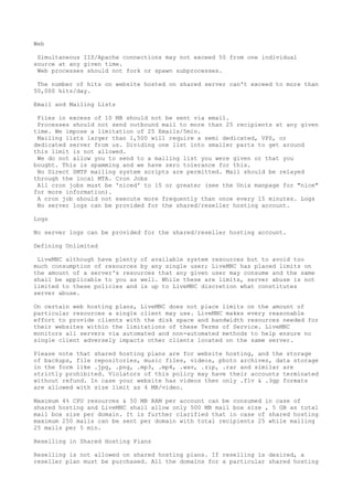 Web
Simultaneous IIS/Apache connections may not exceed 50 from one individual
source at any given time.
Web processes should not fork or spawn subprocesses.
The number of hits on website hosted on shared server can't exceed to more than
50,000 hits/day.
Email and Mailing Lists
Files in excess of 10 MB should not be sent via email.
Processes should not send outbound mail to more than 25 recipients at any given
time. We impose a limitation of 25 Emails/5min.
Mailing lists larger than 1,500 will require a semi dedicated, VPS, or
dedicated server from us. Dividing one list into smaller parts to get around
this limit is not allowed.
We do not allow you to send to a mailing list you were given or that you
bought. This is spamming and we have zero tolerance for this.
No Direct SMTP mailing system scripts are permitted. Mail should be relayed
through the local MTA. Cron Jobs
All cron jobs must be 'niced' to 15 or greater (see the Unix manpage for "nice"
for more information).
A cron job should not execute more frequently than once every 15 minutes. Logs
No server logs can be provided for the shared/reseller hosting account.
Logs
No server logs can be provided for the shared/reseller hosting account.
Defining Unlimited
LiveMNC although have plenty of available system resources but to avoid too
much consumption of resources by any single user; LiveMNC has placed limits on
the amount of a server's resources that any given user may consume and the same
shall be applicable to you as well. While these are limits, server abuse is not
limited to these policies and is up to LiveMNC discretion what constitutes
server abuse.
On certain web hosting plans, LiveMNC does not place limits on the amount of
particular resources a single client may use. LiveMNC makes every reasonable
effort to provide clients with the disk space and bandwidth resources needed for
their websites within the limitations of these Terms of Service. LiveMNC
monitors all servers via automated and non-automated methods to help ensure no
single client adversely impacts other clients located on the same server.
Please note that shared hosting plans are for website hosting, and the storage
of backups, file repositories, music files, videos, photo archives, data storage
in the form like .jpg, .png, .mp3, .mp4, .wav, .zip, .rar and similar are
strictly prohibited. Violators of this policy may have their accounts terminated
without refund. In case your website has videos then only .flv & .3gp formats
are allowed with size limit as 4 MB/video.
Maximum 4% CPU resources & 50 MB RAM per account can be consumed in case of
shared hosting and LiveMNC shall allow only 500 MB mail box size , 5 GB as total
mail box size per domain. It is further clarified that in case of shared hosting
maximum 250 mails can be sent per domain with total recipients 25 while mailing
25 mails per 5 min.
Reselling in Shared Hosting Plans
Reselling is not allowed on shared hosting plans. If reselling is desired, a
reseller plan must be purchased. All the domains for a particular shared hosting
 
